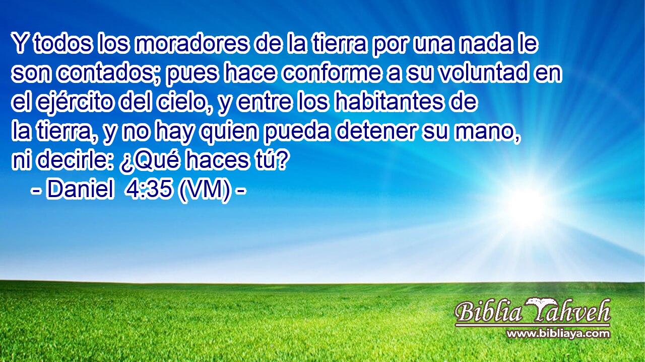  Y todos los moradores de la tierra por una nada le son contados; pues hace conforme a su voluntad en el ejército del cielo, y entre los habitantes de la tierra, y no hay quien pueda detener su mano, ni decirle: ¿Qué haces tú? 