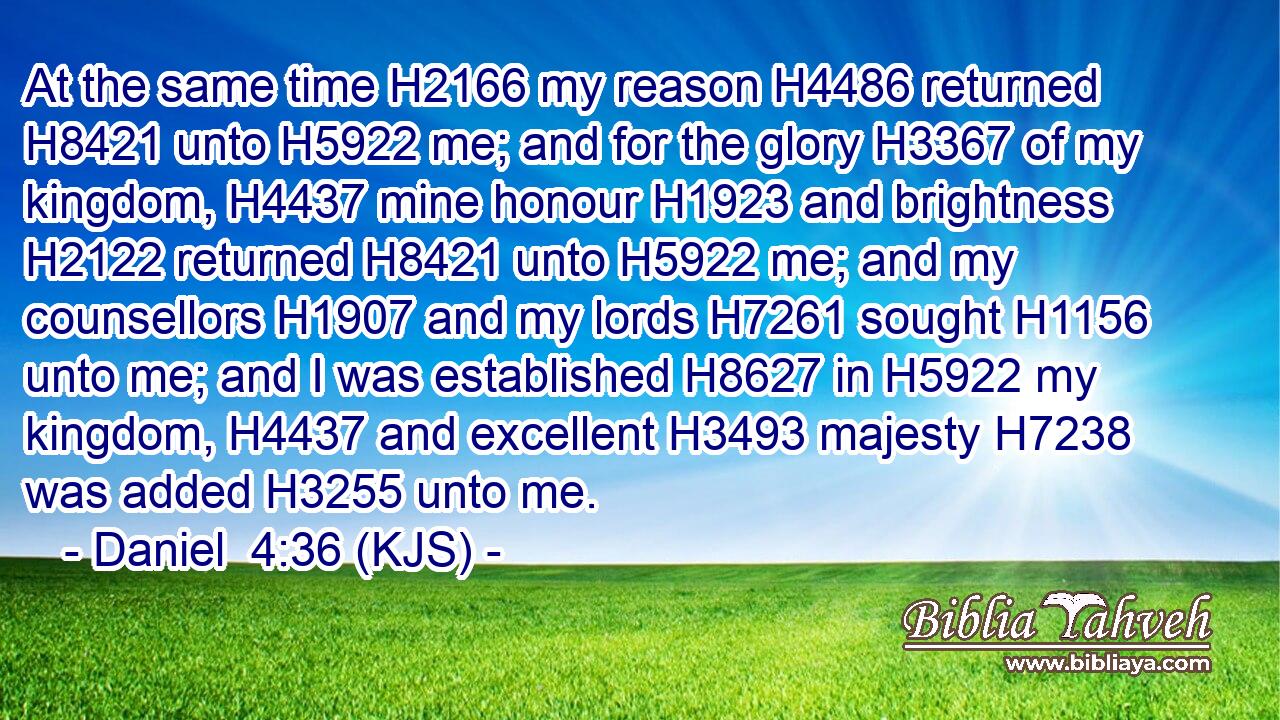 At the same time H2166 my reason H4486 returned H8421 unto H5922 me; and for the glory H3367 of my kingdom, H4437 mine honour H1923 and brightness H2122 returned H8421 unto H5922 me; and my counsellors H1907 and my lords H7261 sought H1156 unto me; and I was established H8627 in H5922 my kingdom, H4437 and excellent H3493 majesty H7238 was added H3255 unto me.