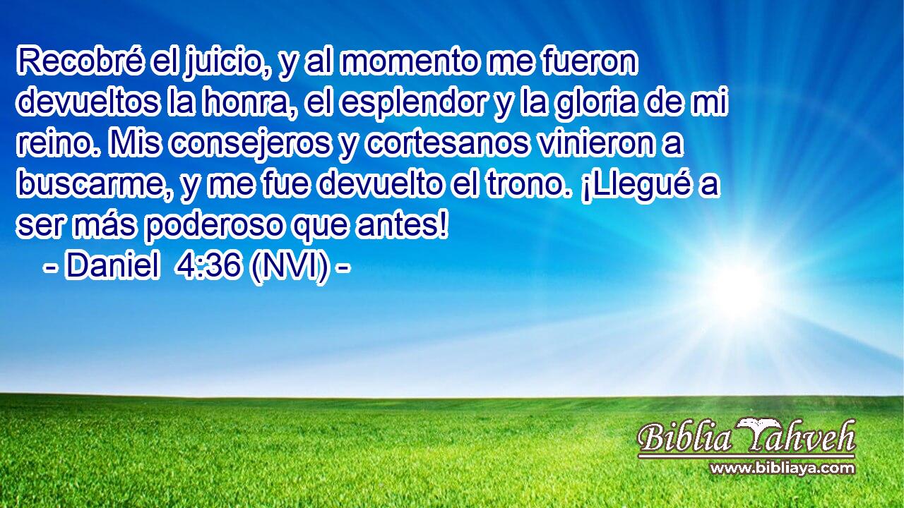  Recobré el juicio, y al momento me fueron devueltos la honra, el esplendor y la gloria de mi reino. Mis consejeros y cortesanos vinieron a buscarme, y me fue devuelto el trono. ¡Llegué a ser más poderoso que antes! 