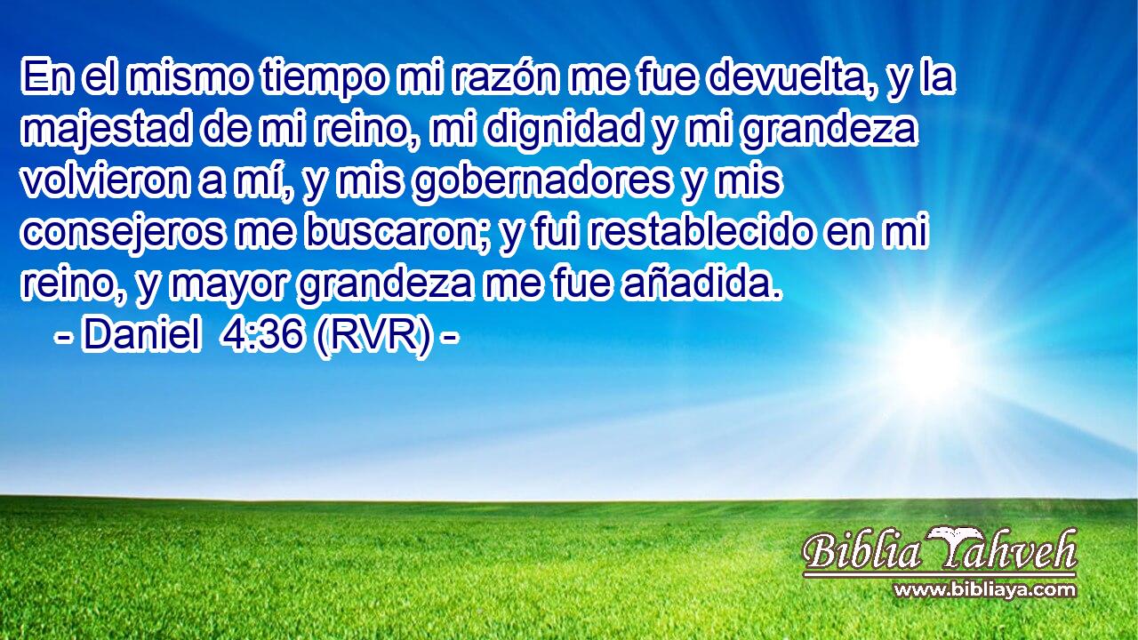 En el mismo tiempo mi razón me fue devuelta, y la majestad de mi reino, mi dignidad y mi grandeza volvieron a mí, y mis gobernadores y mis consejeros me buscaron; y fui restablecido en mi reino, y mayor grandeza me fue añadida.
