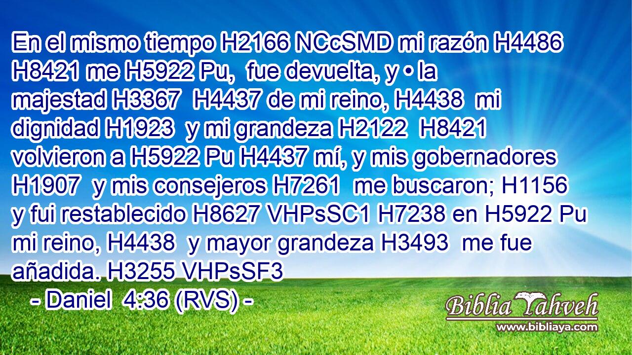 En el mismo tiempo H2166 NCcSMD mi razón H4486  H8421 me H5922 Pu,  fue devuelta, y • la majestad H3367  H4437 de mi reino, H4438  mi dignidad H1923  y mi grandeza H2122  H8421 volvieron a H5922 Pu H4437 mí, y mis gobernadores H1907  y mis consejeros H7261  me buscaron; H1156  y fui restablecido H8627 VHPsSC1 H7238 en H5922 Pu mi reino, H4438  y mayor grandeza H3493  me fue añadida. H3255 VHPsSF3 