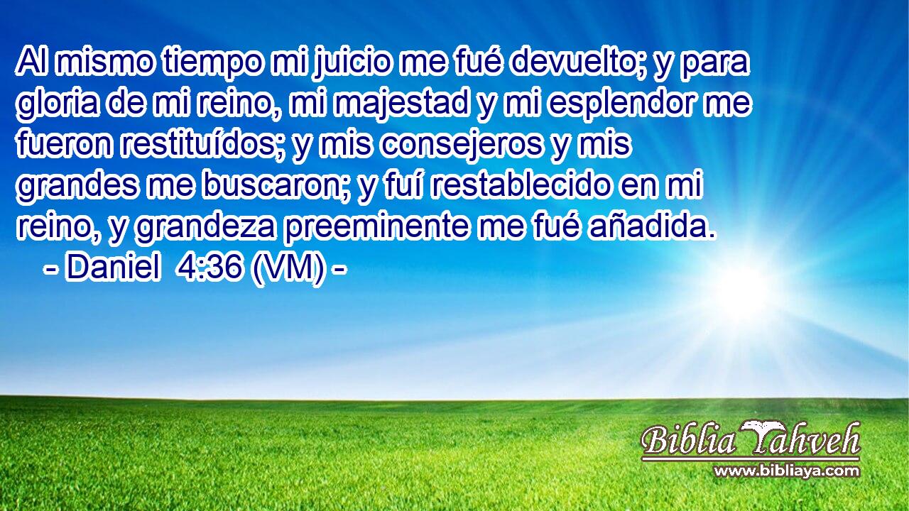  Al mismo tiempo mi juicio me fué devuelto; y para gloria de mi reino, mi majestad y mi esplendor me fueron restituídos; y mis consejeros y mis grandes me buscaron; y fuí restablecido en mi reino, y grandeza preeminente me fué añadida. 