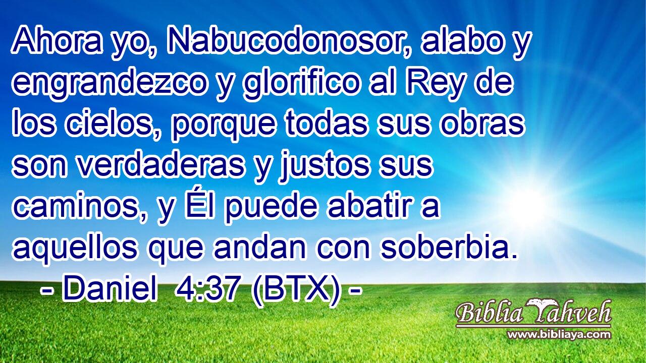 Ahora yo, Nabucodonosor, alabo y engrandezco y glorifico al Rey de los cielos, porque todas sus obras son verdaderas y justos sus caminos, y Él puede abatir a aquellos que andan con soberbia.