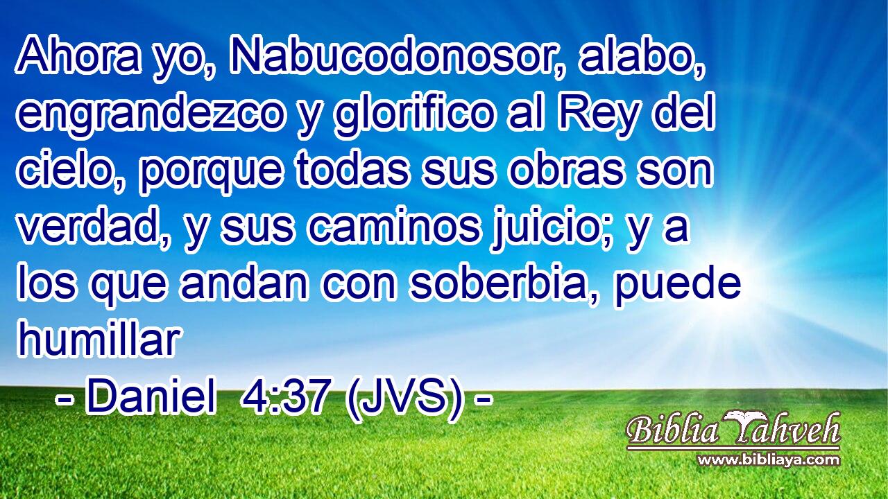 Ahora yo, Nabucodonosor, alabo, engrandezco y glorifico al Rey del cielo, porque todas sus obras son verdad, y sus caminos juicio; y a los que andan con soberbia, puede humillar