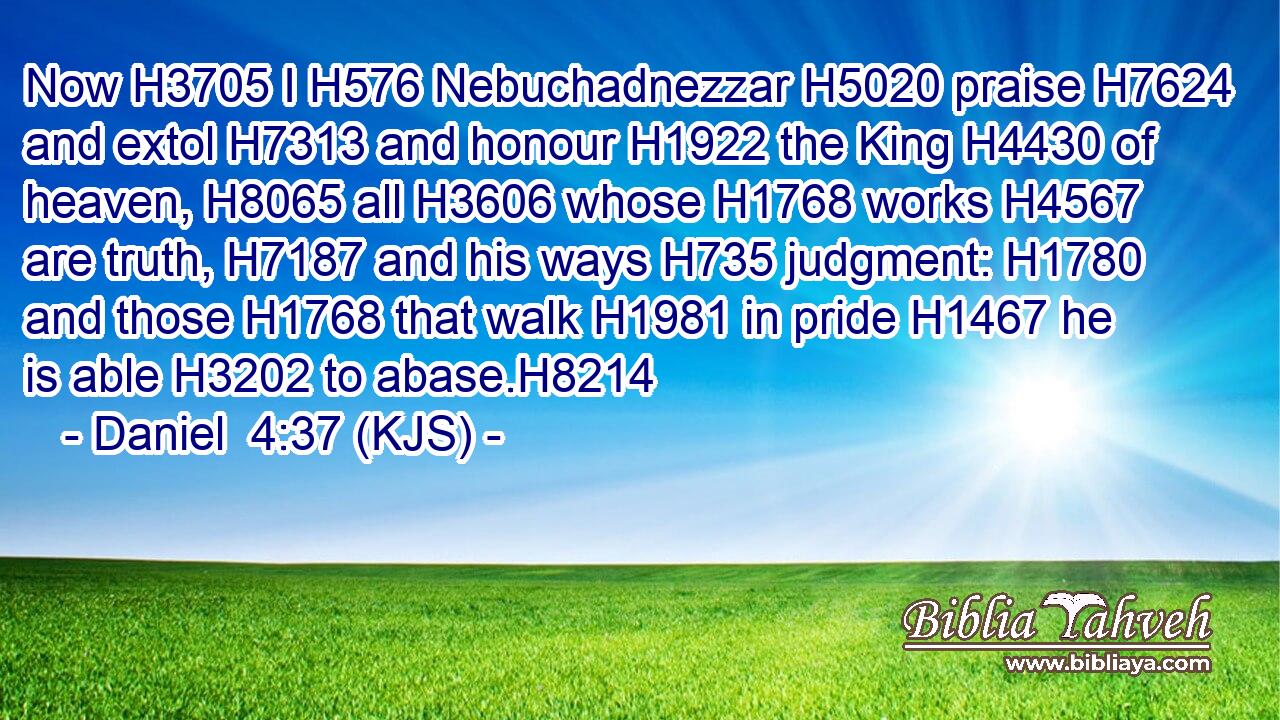 Now H3705 I H576 Nebuchadnezzar H5020 praise H7624 and extol H7313 and honour H1922 the King H4430 of heaven, H8065 all H3606 whose H1768 works H4567 are truth, H7187 and his ways H735 judgment: H1780 and those H1768 that walk H1981 in pride H1467 he is able H3202 to abase.H8214