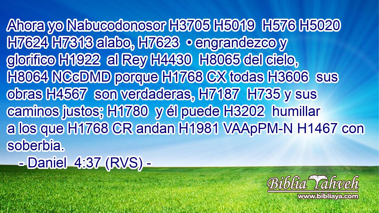 Ahora yo Nabucodonosor H3705 H5019  H576 H5020 H7624 H7313 alabo, H7623  • engrandezco y glorifico H1922  al Rey H4430  H8065 del cielo, H8064 NCcDMD porque H1768 CX todas H3606  sus obras H4567  son verdaderas, H7187  H735 y sus caminos justos; H1780  y él puede H3202  humillar a los que H1768 CR andan H1981 VAApPM-N H1467 con soberbia. 