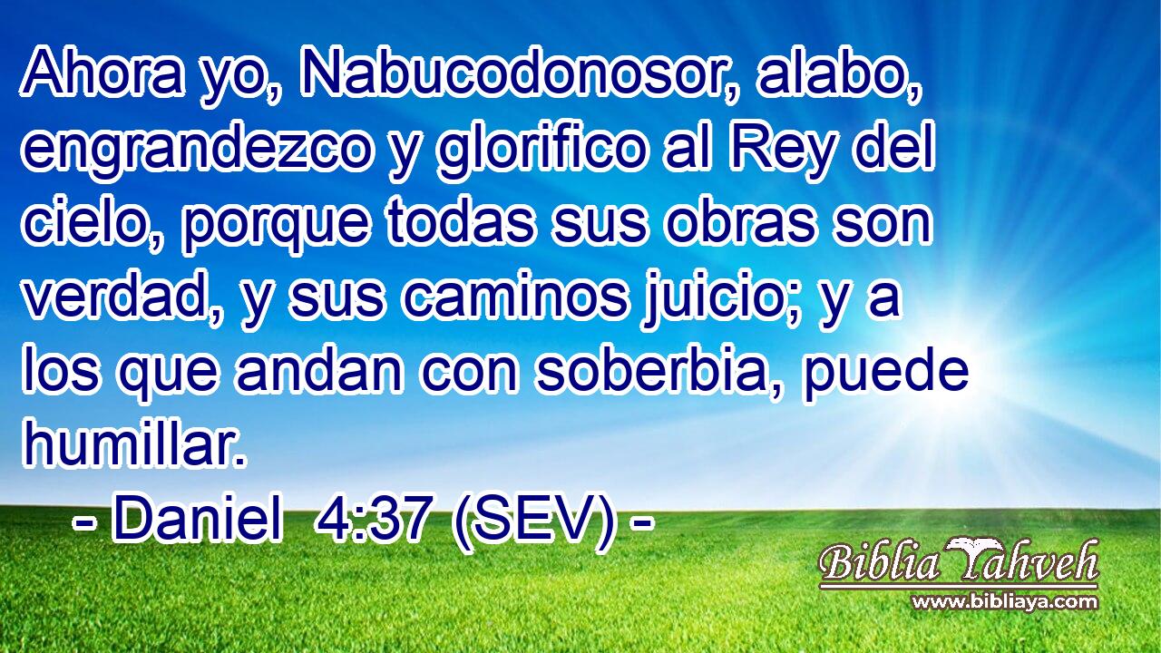 Ahora yo, Nabucodonosor, alabo, engrandezco y glorifico al Rey del cielo, porque todas sus obras son verdad, y sus caminos juicio; y a los que andan con soberbia, puede humillar.