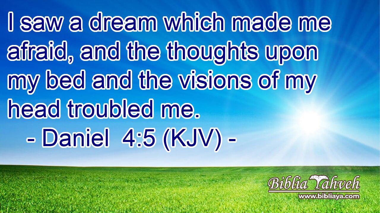 I saw a dream which made me afraid, and the thoughts upon my bed and the visions of my head troubled me.