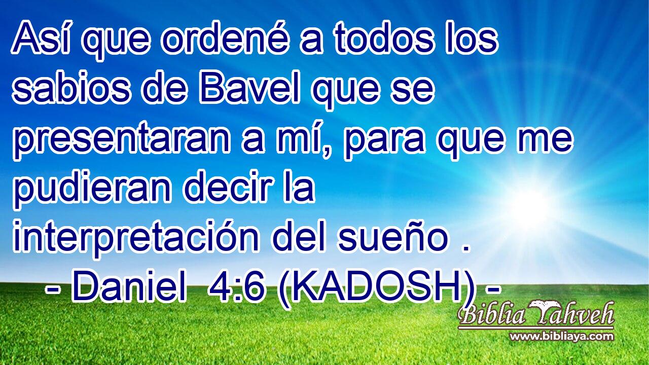  Así que ordené a todos los sabios de Bavel que se presentaran a mí, para que me pudieran decir la interpretación del sueño . 