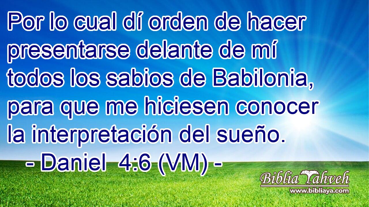  Por lo cual dí orden de hacer presentarse delante de mí todos los sabios de Babilonia, para que me hiciesen conocer la interpretación del sueño. 
