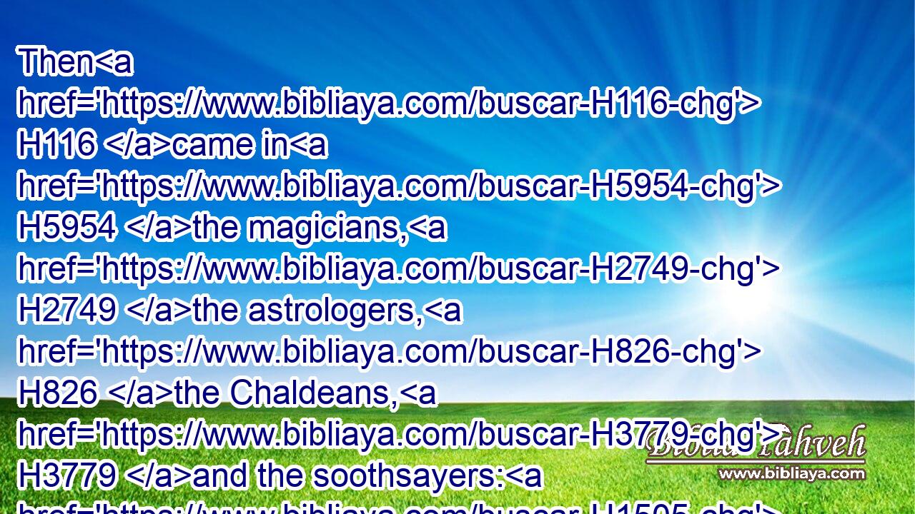 Then H116 came in H5954 the magicians, H2749 the astrologers, H826 the Chaldeans, H3779 and the soothsayers: H1505 and I H576 told H560 the dream H2493 before H6925 them; but they did not H3809 make known H3046 unto me the interpretation H6591 thereof.