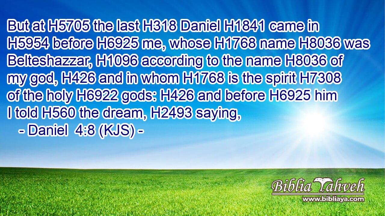 But at H5705 the last H318 Daniel H1841 came in H5954 before H6925 me, whose H1768 name H8036 was Belteshazzar, H1096 according to the name H8036 of my god, H426 and in whom H1768 is the spirit H7308 of the holy H6922 gods: H426 and before H6925 him I told H560 the dream, H2493 saying,