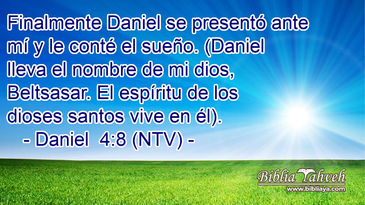 Finalmente Daniel se presentó ante mí y le conté el sueño. (Daniel lleva el nombre de mi dios, Beltsasar. El espíritu de los dioses santos vive en él).