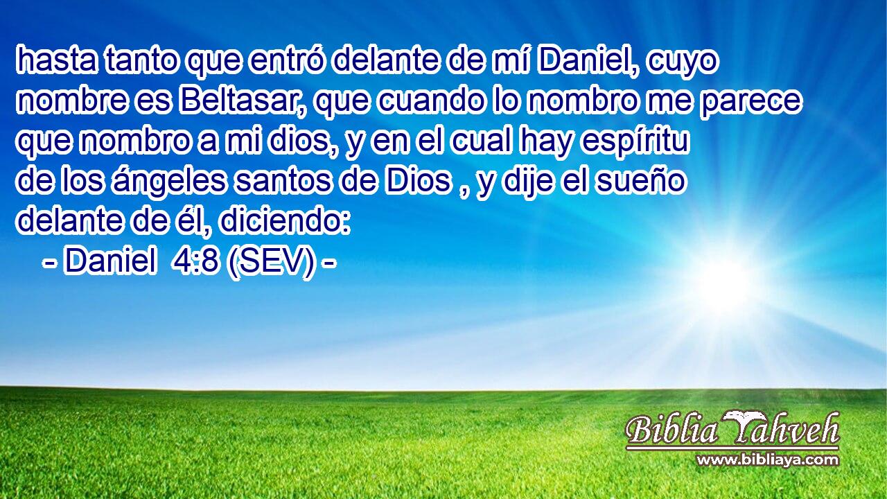 hasta tanto que entró delante de mí Daniel, cuyo nombre es Beltasar, que cuando lo nombro me parece que nombro a mi dios, y en el cual hay espíritu de los ángeles santos de Dios , y dije el sueño delante de él, diciendo:
