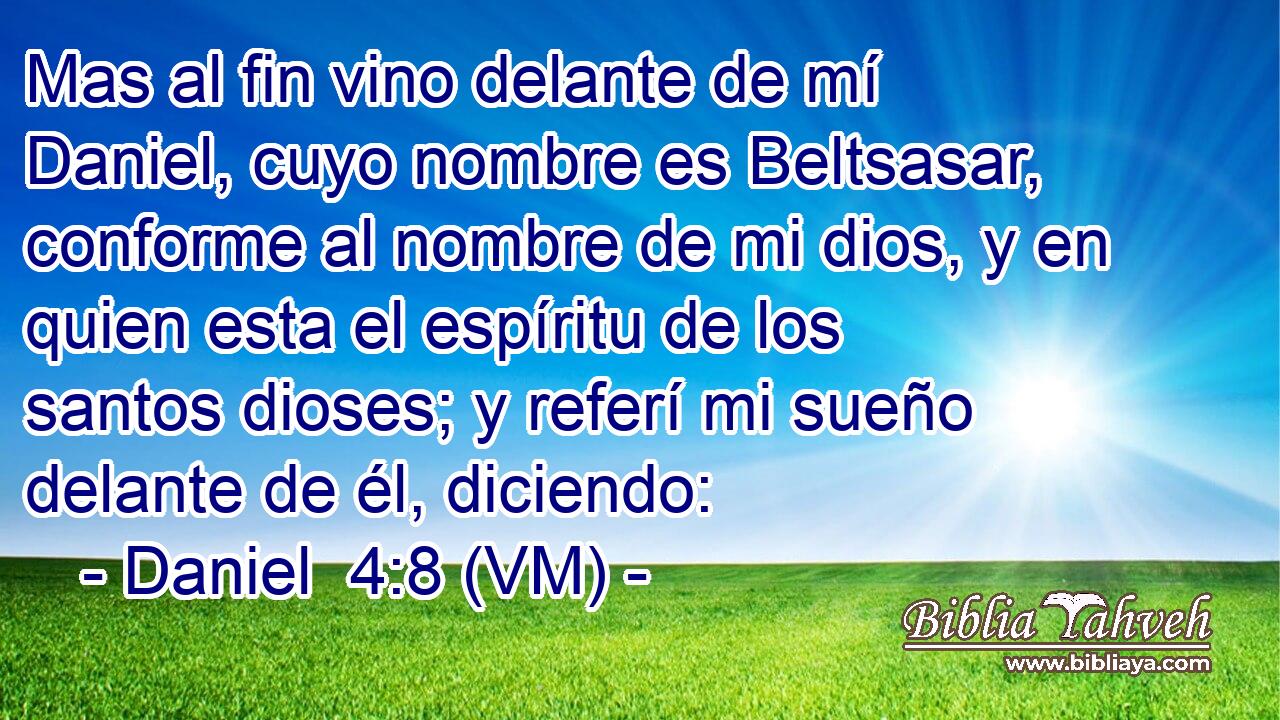  Mas al fin vino delante de mí Daniel, cuyo nombre es Beltsasar, conforme al nombre de mi dios, y en quien esta el espíritu de los santos dioses; y referí mi sueño delante de él, diciendo: 