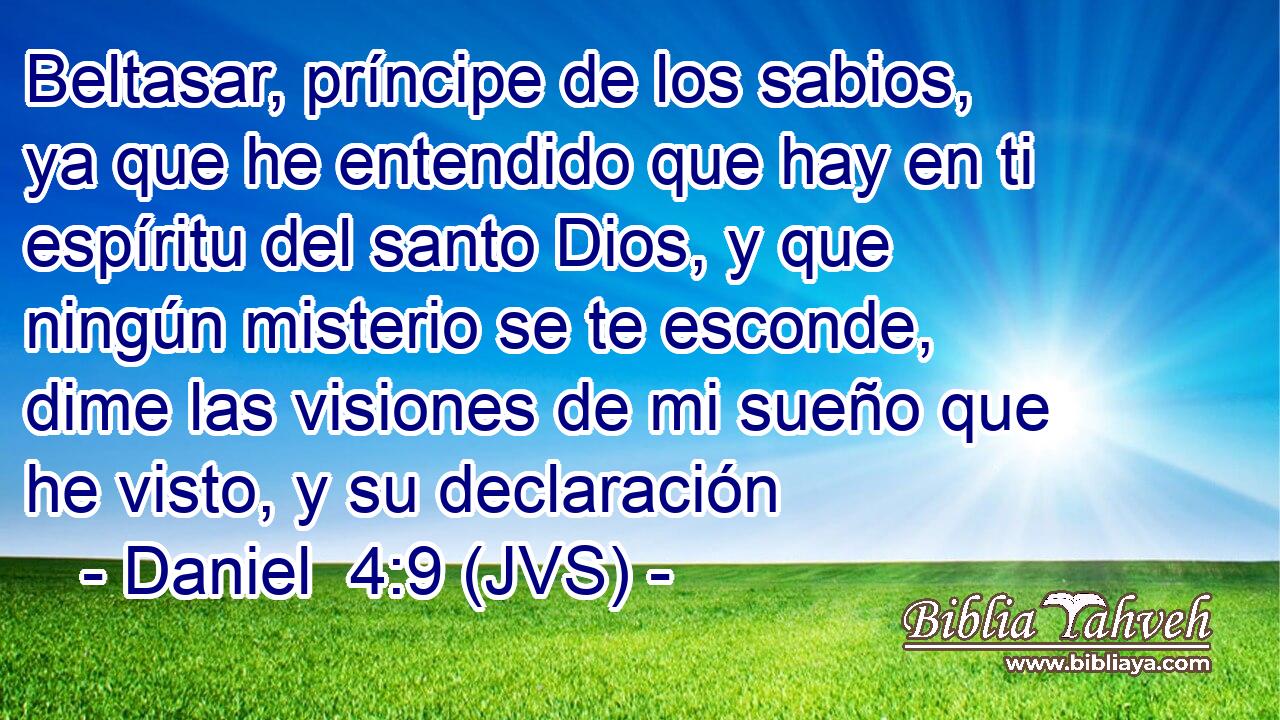 Beltasar, príncipe de los sabios, ya que he entendido que hay en ti espíritu del santo Dios, y que ningún misterio se te esconde, dime las visiones de mi sueño que he visto, y su declaración