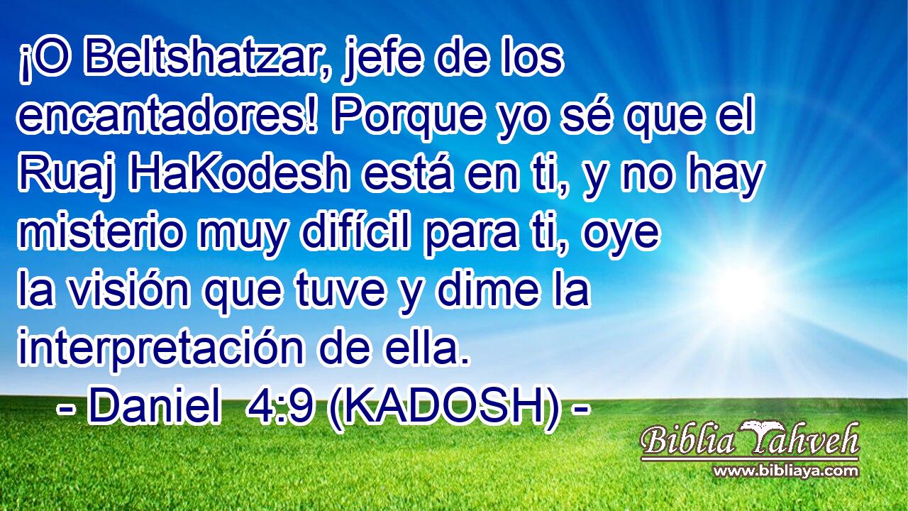  ¡O Beltshatzar, jefe de los encantadores! Porque yo sé que el Ruaj HaKodesh está en ti, y no hay misterio muy difícil para ti, oye la visión que tuve y dime la interpretación de ella. 