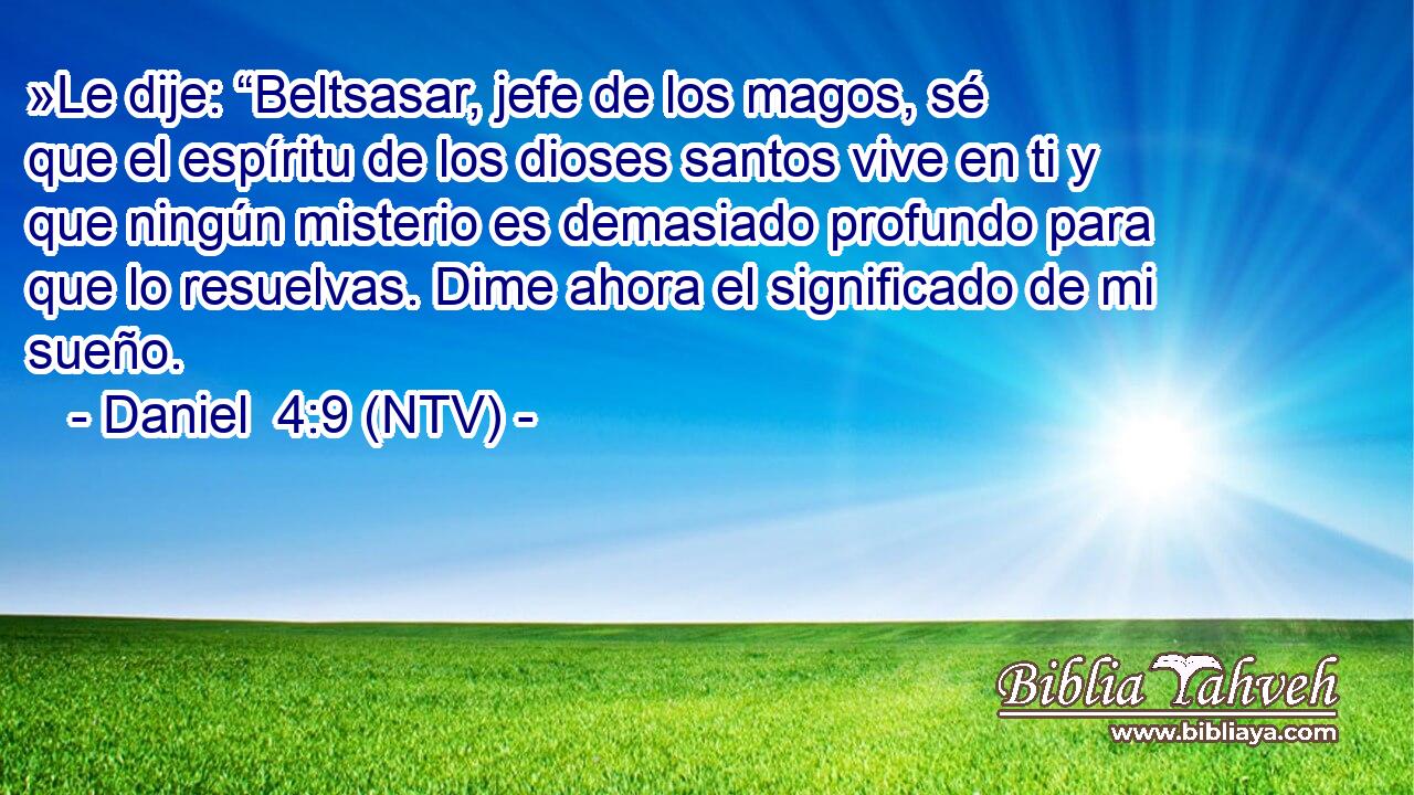 »Le dije: “Beltsasar, jefe de los magos, sé que el espíritu de los dioses santos vive en ti y que ningún misterio es demasiado profundo para que lo resuelvas. Dime ahora el significado de mi sueño.
