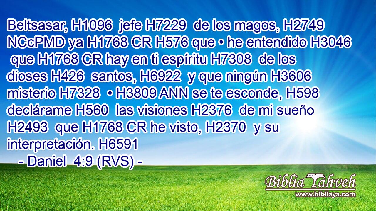 Beltsasar, H1096  jefe H7229  de los magos, H2749 NCcPMD ya H1768 CR H576 que • he entendido H3046  que H1768 CR hay en ti espíritu H7308  de los dioses H426  santos, H6922  y que ningún H3606  misterio H7328  • H3809 ANN se te esconde, H598  declárame H560  las visiones H2376  de mi sueño H2493  que H1768 CR he visto, H2370  y su interpretación. H6591  