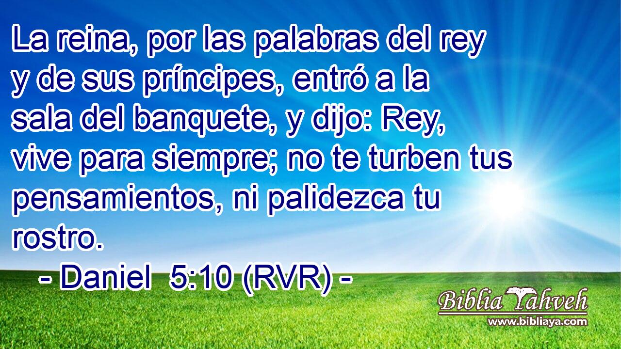 La reina, por las palabras del rey y de sus príncipes, entró a la sala del banquete, y dijo: Rey, vive para siempre; no te turben tus pensamientos, ni palidezca tu rostro.