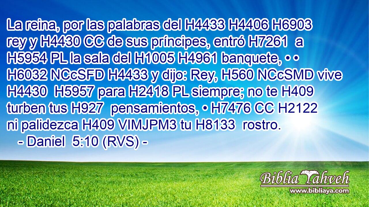 La reina, por las palabras del H4433 H4406 H6903 rey y H4430 CC de sus príncipes, entró H7261  a H5954 PL la sala del H1005 H4961 banquete, • • H6032 NCcSFD H4433 y dijo: Rey, H560 NCcSMD vive H4430  H5957 para H2418 PL siempre; no te H409  turben tus H927  pensamientos, • H7476 CC H2122 ni palidezca H409 VIMJPM3 tu H8133  rostro. 