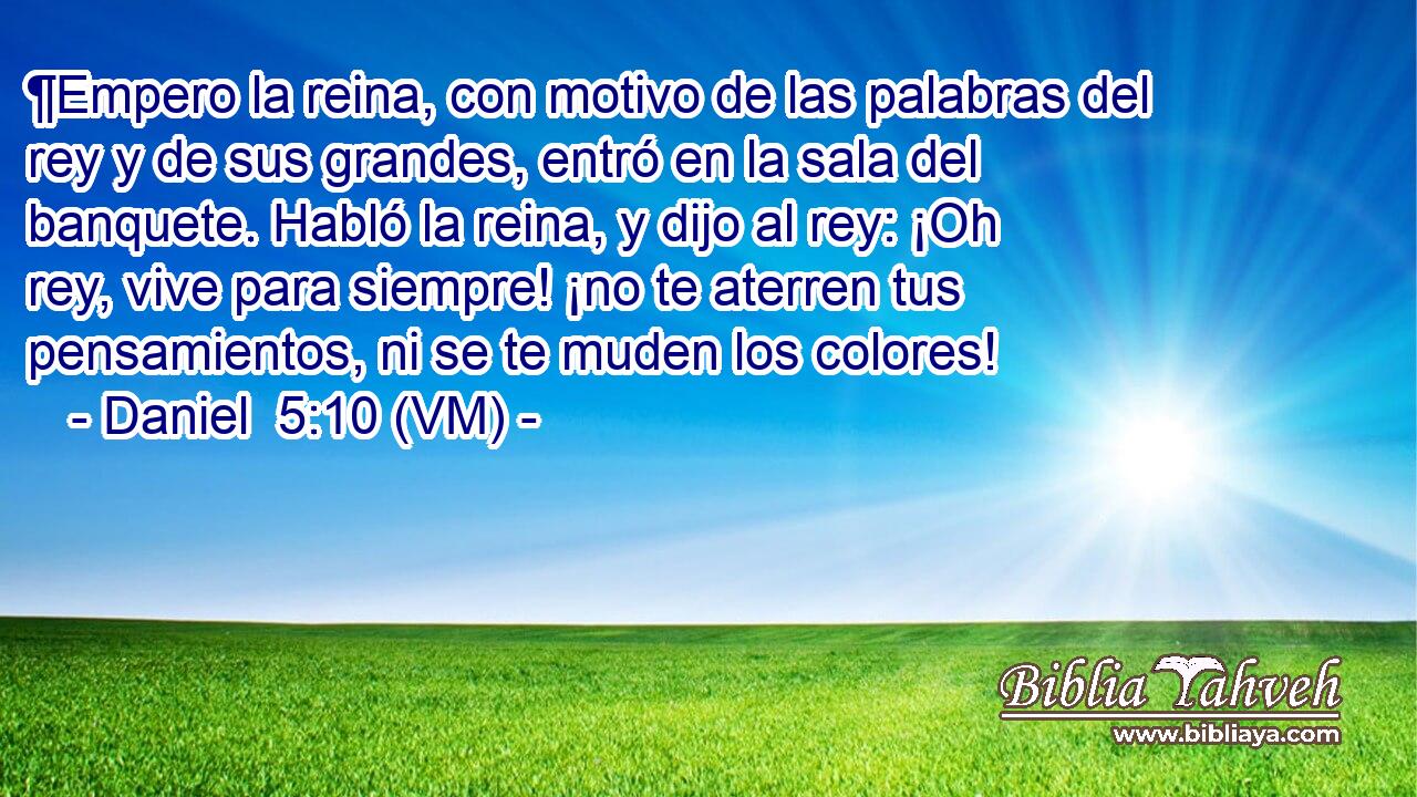  ¶Empero la reina, con motivo de las palabras del rey y de sus grandes, entró en la sala del banquete. Habló la reina, y dijo al rey: ¡Oh rey, vive para siempre! ¡no te aterren tus pensamientos, ni se te muden los colores! 