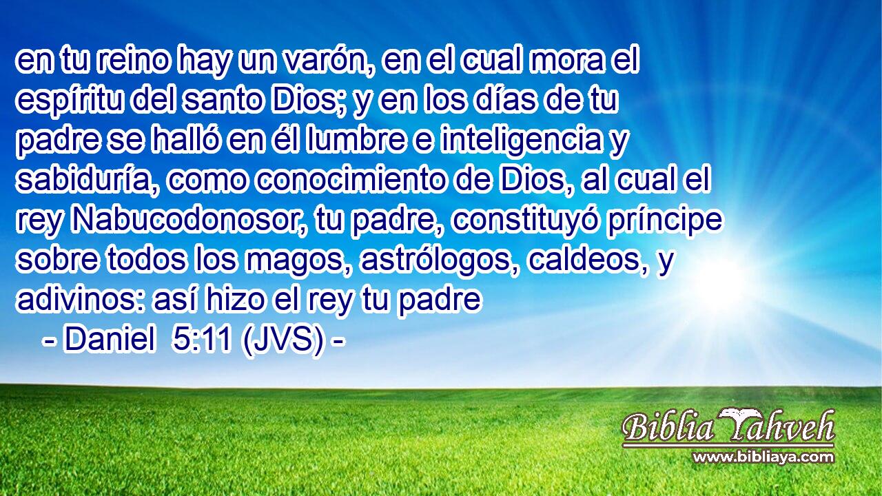 en tu reino hay un varón, en el cual mora el espíritu del santo Dios; y en los días de tu padre se halló en él lumbre e inteligencia y sabiduría, como conocimiento de Dios, al cual el rey Nabucodonosor, tu padre, constituyó príncipe sobre todos los magos, astrólogos, caldeos, y adivinos: así hizo el rey tu padre