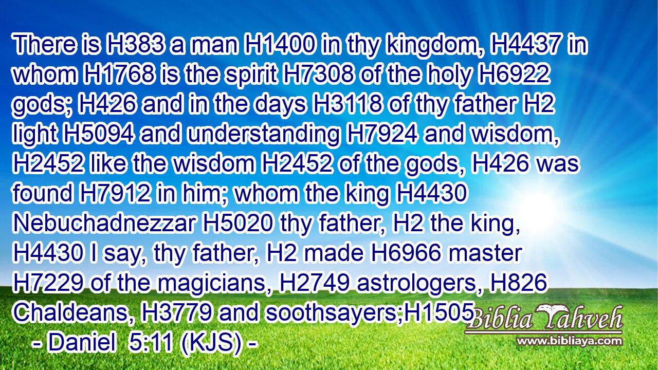 There is H383 a man H1400 in thy kingdom, H4437 in whom H1768 is the spirit H7308 of the holy H6922 gods; H426 and in the days H3118 of thy father H2 light H5094 and understanding H7924 and wisdom, H2452 like the wisdom H2452 of the gods, H426 was found H7912 in him; whom the king H4430 Nebuchadnezzar H5020 thy father, H2 the king, H4430 I say, thy father, H2 made H6966 master H7229 of the magicians, H2749 astrologers, H826 Chaldeans, H3779 and soothsayers;H1505