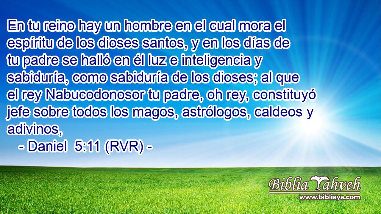 En tu reino hay un hombre en el cual mora el espíritu de los dioses santos, y en los días de tu padre se halló en él luz e inteligencia y sabiduría, como sabiduría de los dioses; al que el rey Nabucodonosor tu padre, oh rey, constituyó jefe sobre todos los magos, astrólogos, caldeos y adivinos,