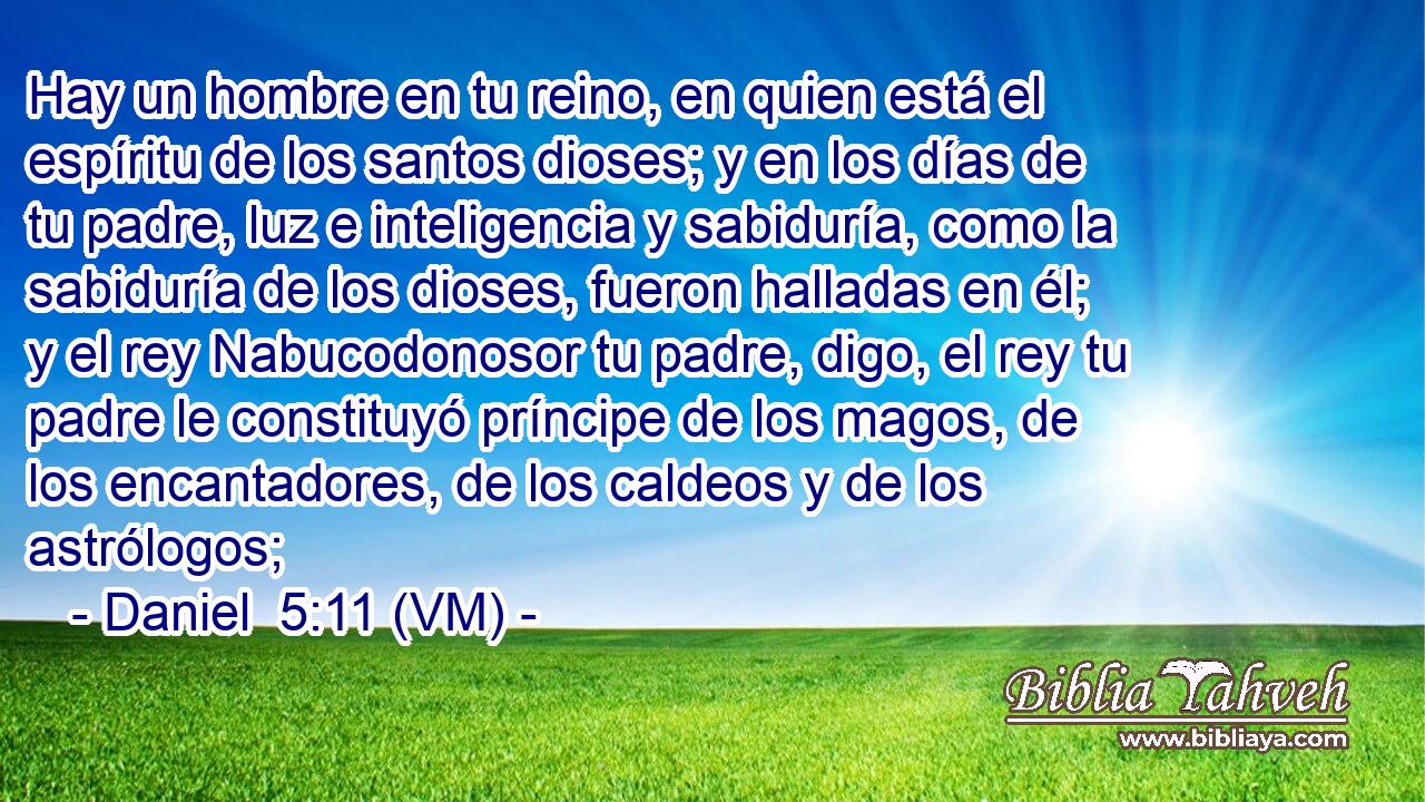  Hay un hombre en tu reino, en quien está el espíritu de los santos dioses; y en los días de tu padre, luz e inteligencia y sabiduría, como la sabiduría de los dioses, fueron halladas en él; y el rey Nabucodonosor tu padre, digo, el rey tu padre le constituyó príncipe de los magos, de los encantadores, de los caldeos y de los astrólogos; 