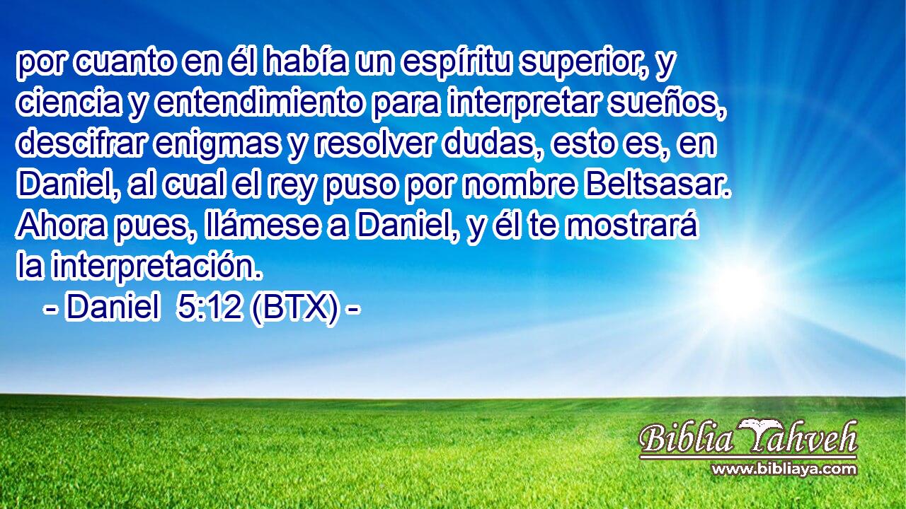 por cuanto en él había un espíritu superior, y ciencia y entendimiento para interpretar sueños, descifrar enigmas y resolver dudas, esto es, en Daniel, al cual el rey puso por nombre Beltsasar. Ahora pues, llámese a Daniel, y él te mostrará la interpretación.