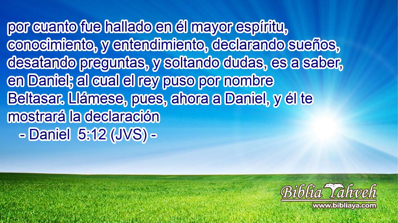 por cuanto fue hallado en él mayor espíritu, conocimiento, y entendimiento, declarando sueños, desatando preguntas, y soltando dudas, es a saber, en Daniel; al cual el rey puso por nombre Beltasar. Llámese, pues, ahora a Daniel, y él te mostrará la declaración
