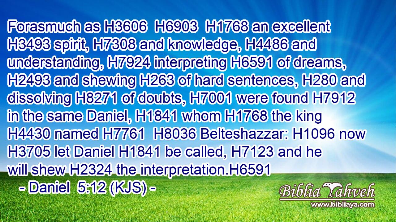 Forasmuch as H3606  H6903  H1768 an excellent H3493 spirit, H7308 and knowledge, H4486 and understanding, H7924 interpreting H6591 of dreams, H2493 and shewing H263 of hard sentences, H280 and dissolving H8271 of doubts, H7001 were found H7912 in the same Daniel, H1841 whom H1768 the king H4430 named H7761  H8036 Belteshazzar: H1096 now H3705 let Daniel H1841 be called, H7123 and he will shew H2324 the interpretation.H6591