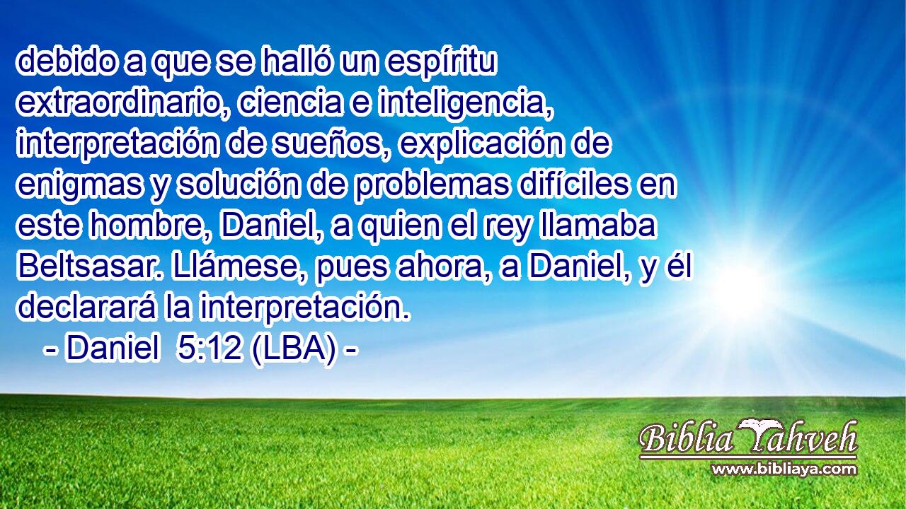 debido a que se halló un espíritu extraordinario, ciencia e inteligencia, interpretación de sueños, explicación de enigmas y solución de problemas difíciles en este hombre, Daniel, a quien el rey llamaba Beltsasar. Llámese, pues ahora, a Daniel, y él declarará la interpretación.