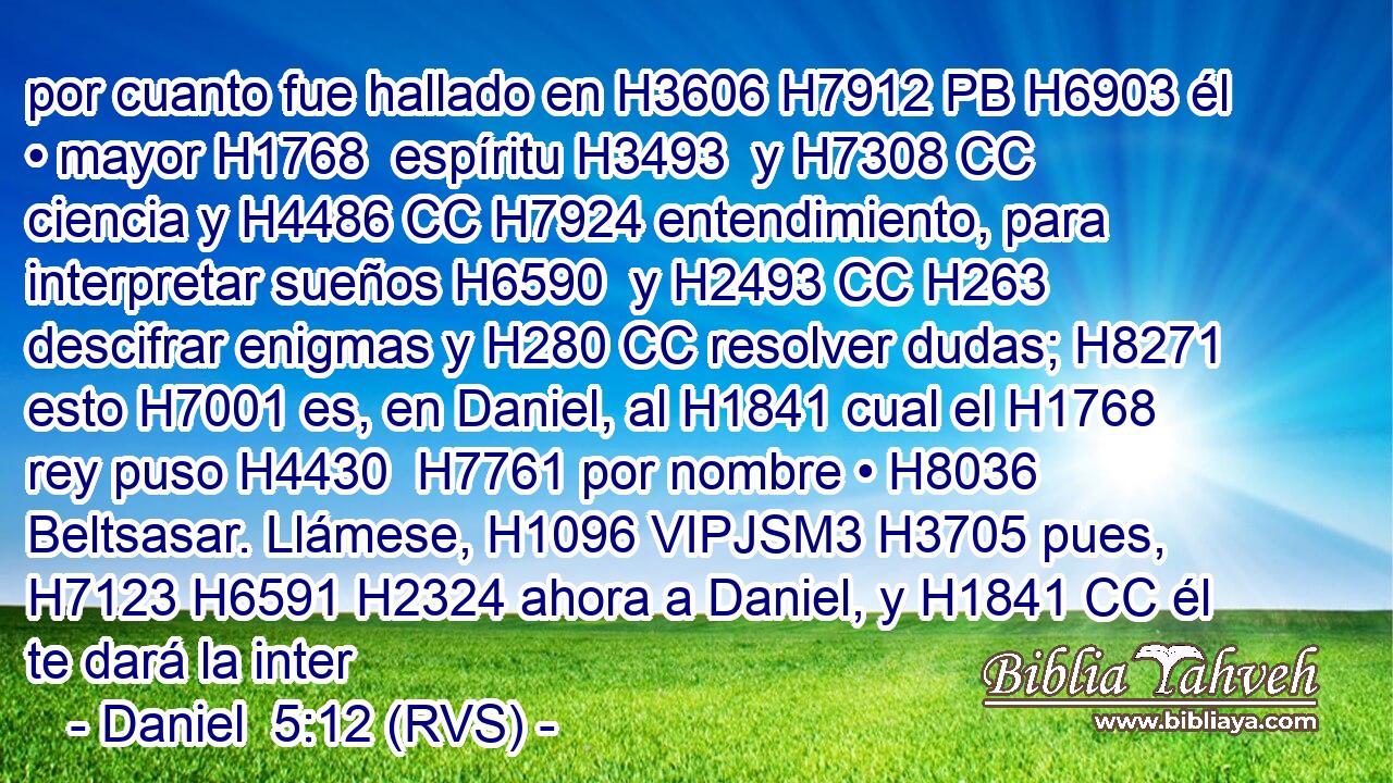 por cuanto fue hallado en H3606 H7912 PB H6903 él • mayor H1768  espíritu H3493  y H7308 CC ciencia y H4486 CC H7924 entendimiento, para interpretar sueños H6590  y H2493 CC H263 descifrar enigmas y H280 CC resolver dudas; H8271  esto H7001 es, en Daniel, al H1841 cual el H1768 rey puso H4430  H7761 por nombre • H8036  Beltsasar. Llámese, H1096 VIPJSM3 H3705 pues, H7123 H6591 H2324 ahora a Daniel, y H1841 CC él te dará la inter