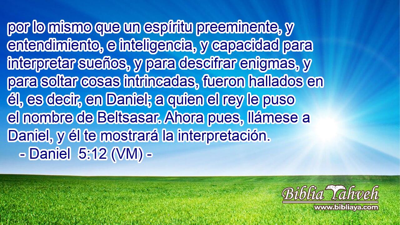  por lo mismo que un espíritu preeminente, y entendimiento, e inteligencia, y capacidad para interpretar sueños, y para descifrar enigmas, y para soltar cosas intrincadas, fueron hallados en él, es decir, en Daniel; a quien el rey le puso el nombre de Beltsasar. Ahora pues, llámese a Daniel, y él te mostrará la interpretación. 
