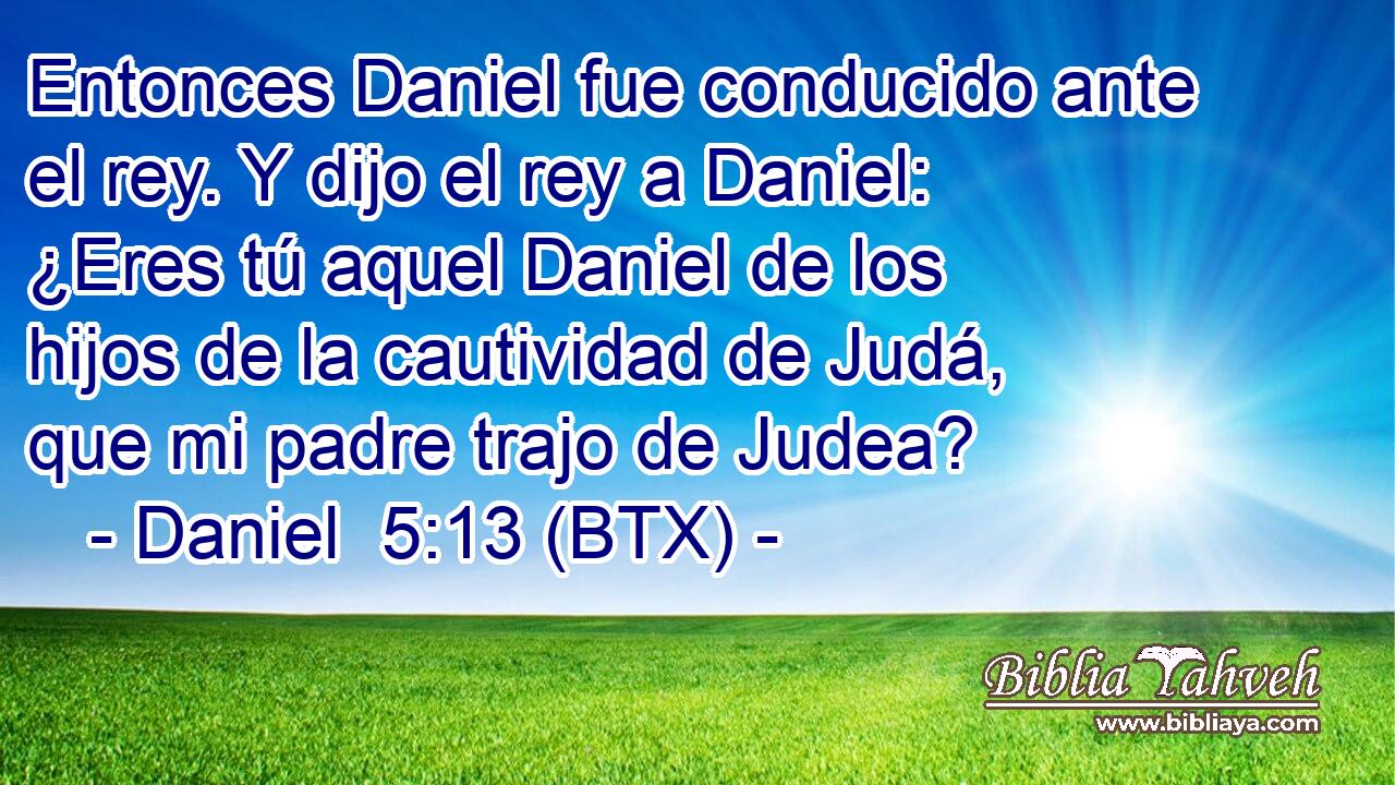 Entonces Daniel fue conducido ante el rey. Y dijo el rey a Daniel: ¿Eres tú aquel Daniel de los hijos de la cautividad de Judá, que mi padre trajo de Judea?