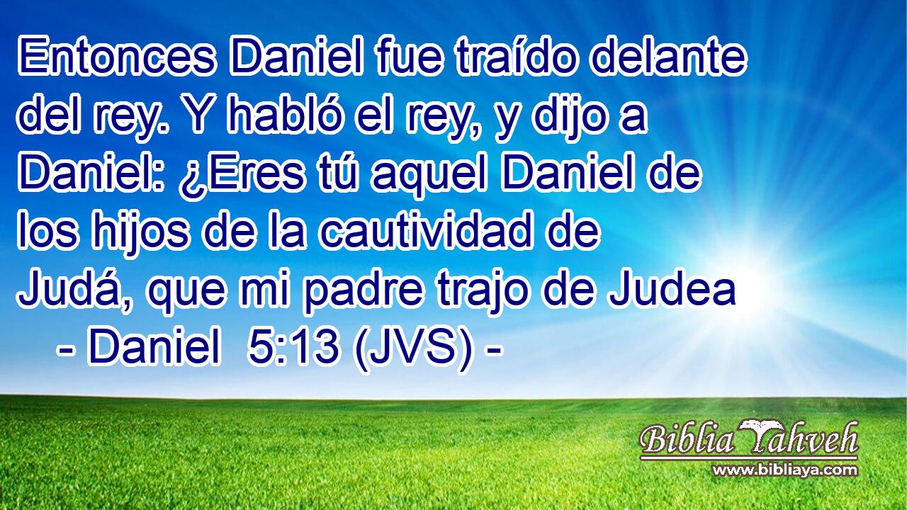 Entonces Daniel fue traído delante del rey. Y habló el rey, y dijo a Daniel: ¿Eres tú aquel Daniel de los hijos de la cautividad de Judá, que mi padre trajo de Judea