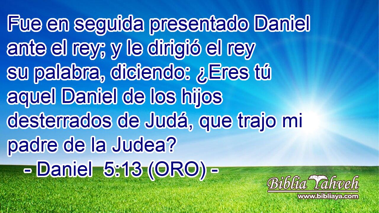  Fue en seguida presentado Daniel ante el rey; y le dirigió el rey su palabra, diciendo: ¿Eres tú aquel Daniel de los hijos desterrados de Judá, que trajo mi padre de la Judea? 