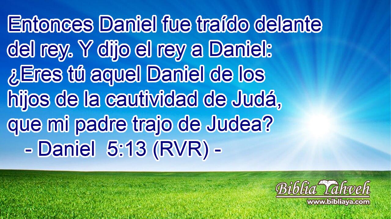 Entonces Daniel fue traído delante del rey. Y dijo el rey a Daniel: ¿Eres tú aquel Daniel de los hijos de la cautividad de Judá, que mi padre trajo de Judea?