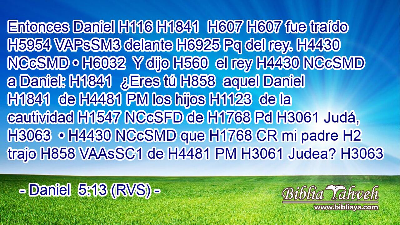 Entonces Daniel H116 H1841  H607 H607 fue traído H5954 VAPsSM3 delante H6925 Pq del rey. H4430 NCcSMD • H6032  Y dijo H560  el rey H4430 NCcSMD a Daniel: H1841  ¿Eres tú H858  aquel Daniel H1841  de H4481 PM los hijos H1123  de la cautividad H1547 NCcSFD de H1768 Pd H3061 Judá, H3063  • H4430 NCcSMD que H1768 CR mi padre H2  trajo H858 VAAsSC1 de H4481 PM H3061 Judea? H3063  