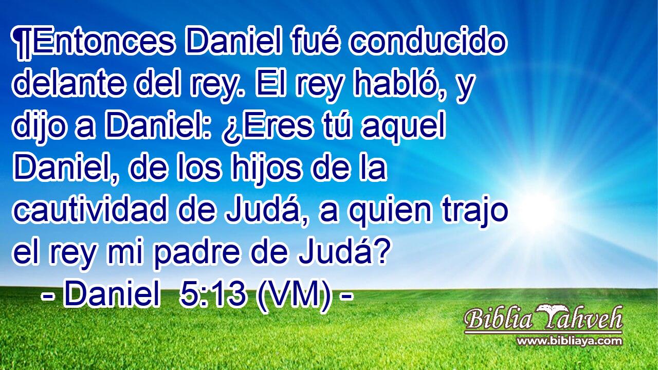 ¶Entonces Daniel fué conducido delante del rey. El rey habló, y dijo a Daniel: ¿Eres tú aquel Daniel, de los hijos de la cautividad de Judá, a quien trajo el rey mi padre de Judá? 