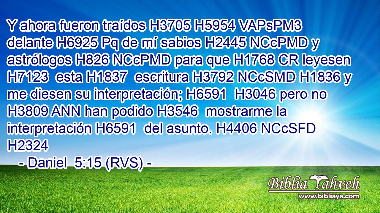 Y ahora fueron traídos H3705 H5954 VAPsPM3 delante H6925 Pq de mí sabios H2445 NCcPMD y astrólogos H826 NCcPMD para que H1768 CR leyesen H7123  esta H1837  escritura H3792 NCcSMD H1836 y me diesen su interpretación; H6591  H3046 pero no H3809 ANN han podido H3546  mostrarme la interpretación H6591  del asunto. H4406 NCcSFD H2324 