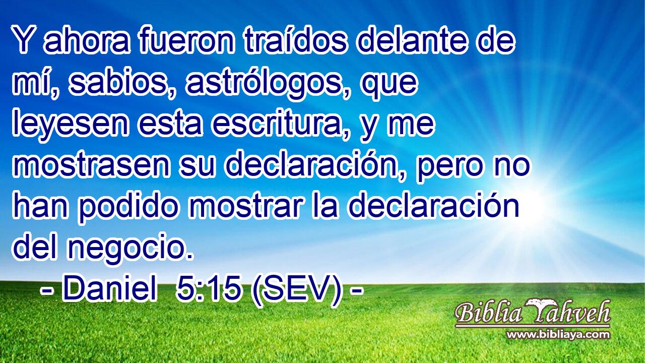 Y ahora fueron traídos delante de mí, sabios, astrólogos, que leyesen esta escritura, y me mostrasen su declaración, pero no han podido mostrar la declaración del negocio.