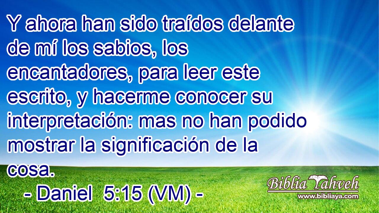  Y ahora han sido traídos delante de mí los sabios, los encantadores, para leer este escrito, y hacerme conocer su interpretación: mas no han podido mostrar la significación de la cosa. 