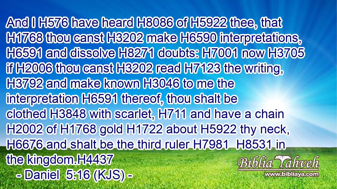 And I H576 have heard H8086 of H5922 thee, that H1768 thou canst H3202 make H6590 interpretations, H6591 and dissolve H8271 doubts: H7001 now H3705 if H2006 thou canst H3202 read H7123 the writing, H3792 and make known H3046 to me the interpretation H6591 thereof, thou shalt be clothed H3848 with scarlet, H711 and have a chain H2002 of H1768 gold H1722 about H5922 thy neck, H6676 and shalt be the third ruler H7981  H8531 in the kingdom.H4437