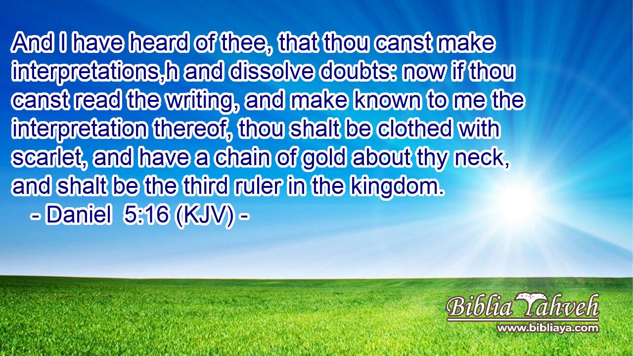 And I have heard of thee, that thou canst make interpretations,h and dissolve doubts: now if thou canst read the writing, and make known to me the interpretation thereof, thou shalt be clothed with scarlet, and have a chain of gold about thy neck, and shalt be the third ruler in the kingdom.