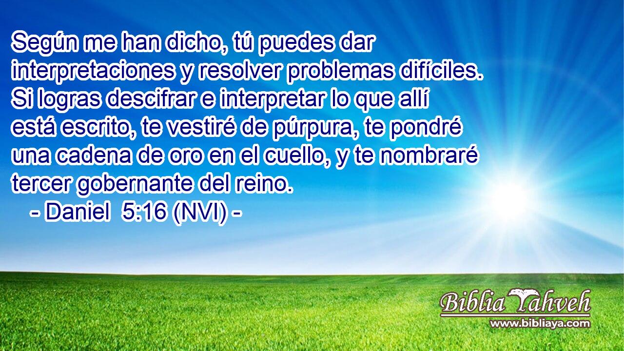  Según me han dicho, tú puedes dar interpretaciones y resolver problemas difíciles. Si logras descifrar e interpretar lo que allí está escrito, te vestiré de púrpura, te pondré una cadena de oro en el cuello, y te nombraré tercer gobernante del reino. 