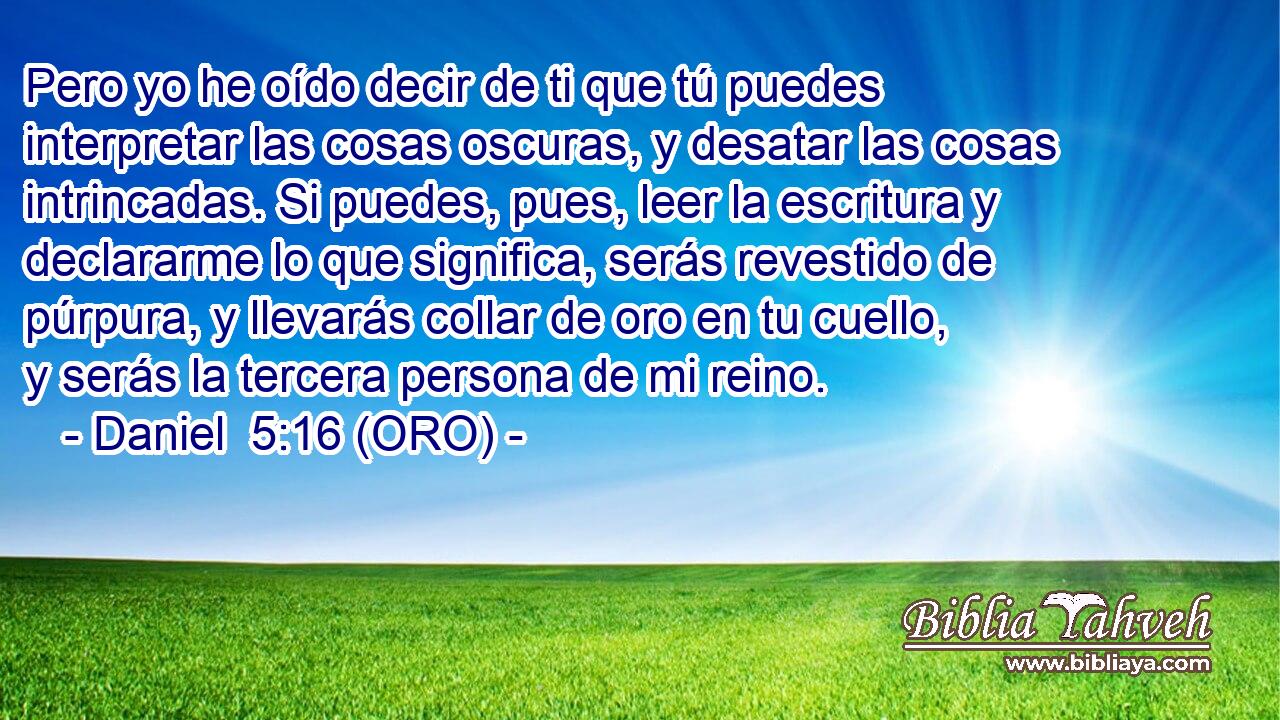  Pero yo he oído decir de ti que tú puedes interpretar las cosas oscuras, y desatar las cosas intrincadas. Si puedes, pues, leer la escritura y declararme lo que significa, serás revestido de púrpura, y llevarás collar de oro en tu cuello, y serás la tercera persona de mi reino. 