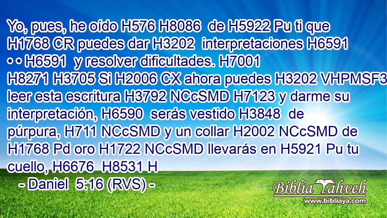 Yo, pues, he oído H576 H8086  de H5922 Pu ti que H1768 CR puedes dar H3202  interpretaciones H6591  • • H6591  y resolver dificultades. H7001  H8271 H3705 Si H2006 CX ahora puedes H3202 VHPMSF3 leer esta escritura H3792 NCcSMD H7123 y darme su interpretación, H6590  serás vestido H3848  de púrpura, H711 NCcSMD y un collar H2002 NCcSMD de H1768 Pd oro H1722 NCcSMD llevarás en H5921 Pu tu cuello, H6676  H8531 H